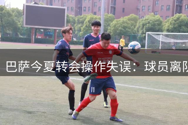 巴萨今夏转会操作失误：球员离队方案屡次受阻
